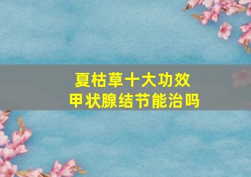 夏枯草十大功效 甲状腺结节能治吗